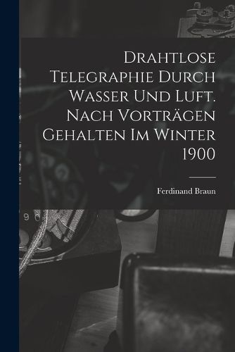 Cover image for Drahtlose Telegraphie Durch Wasser Und Luft. Nach Vortraegen Gehalten Im Winter 1900