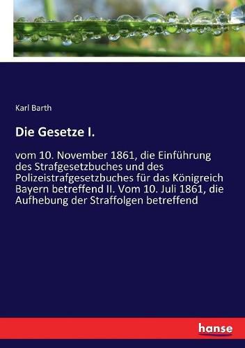 Die Gesetze I.: vom 10. November 1861, die Einfuhrung des Strafgesetzbuches und des Polizeistrafgesetzbuches fur das Koenigreich Bayern betreffend II. Vom 10. Juli 1861, die Aufhebung der Straffolgen betreffend