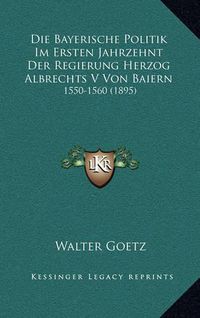 Cover image for Die Bayerische Politik Im Ersten Jahrzehnt Der Regierung Herzog Albrechts V Von Baiern: 1550-1560 (1895)