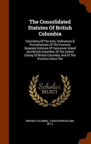 The Consolidated Statutes of British Columbia: Consisting of the Acts, Ordinances & Proclamations of the Formerly Separate Colonies of Vancouver Island and British Columbia, of the United Colony of British Columbia, and of the Province Since the