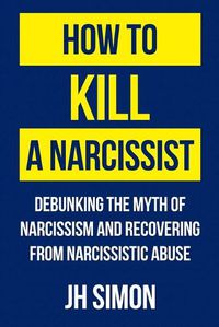 Cover image for How To Kill A Narcissist: Debunking The Myth Of Narcissism And Recovering From Narcissistic Abuse