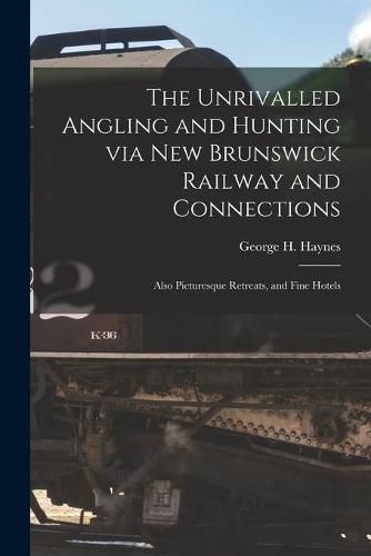 The Unrivalled Angling and Hunting via New Brunswick Railway and Connections [microform]: Also Picturesque Retreats, and Fine Hotels