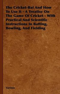 Cover image for The Cricket-Bat And How To Use It - A Treatise On The Game Of Cricket - With Practical And Scientific Instructions In Batting, Bowling, And Fielding