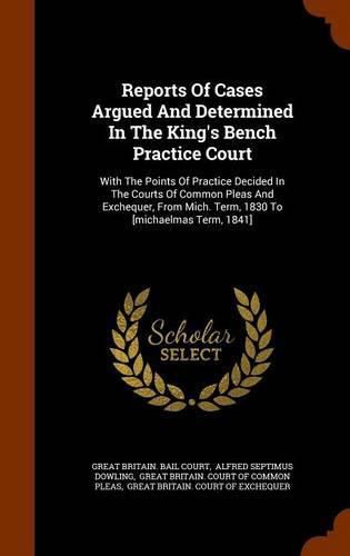 Reports of Cases Argued and Determined in the King's Bench Practice Court: With the Points of Practice Decided in the Courts of Common Pleas and Exchequer, from Mich. Term, 1830 to [michaelmas Term, 1841]