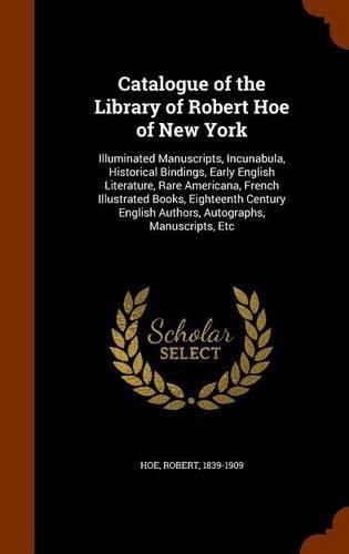 Catalogue of the Library of Robert Hoe of New York: Illuminated Manuscripts, Incunabula, Historical Bindings, Early English Literature, Rare Americana, French Illustrated Books, Eighteenth Century English Authors, Autographs, Manuscripts, Etc