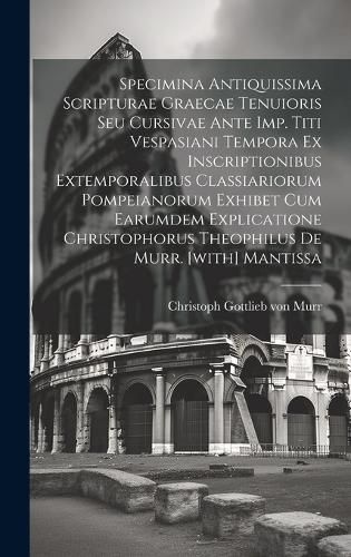 Cover image for Specimina Antiquissima Scripturae Graecae Tenuioris Seu Cursivae Ante Imp. Titi Vespasiani Tempora Ex Inscriptionibus Extemporalibus Classiariorum Pompeianorum Exhibet Cum Earumdem Explicatione Christophorus Theophilus De Murr. [with] Mantissa