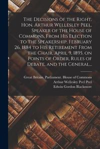 Cover image for The Decisions of the Right. Hon. Arthur Wellesley Peel, Speaker of the House of Commons, From His Election to the Speakership, February 26, 1884 to His Retirement From the Chair, April 9, 1895, on Points of Order, Rules of Debate, and the General...