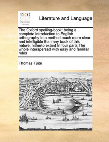 Cover image for The Oxford Spelling-Book: Being a Complete Introduction to English Orthography in a Method Much More Clear and Intelligible Than Any Book of This Nature, Hitherto Extant in Four Parts the Whole Interspersed with Easy and Familiar Rules