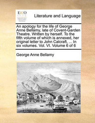 Cover image for An Apology for the Life of George Anne Bellamy, Late of Covent-Garden Theatre. Written by Herself. to the Fifth Volume of Which Is Annexed, Her Original Letter to John Calcraft, ... in Six Volumes. Vol. VI. Volume 6 of 6