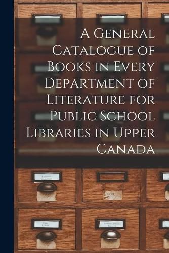 Cover image for A General Catalogue of Books in Every Department of Literature for Public School Libraries in Upper Canada [microform]