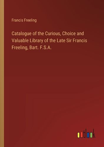 Cover image for Catalogue of the Curious, Choice and Valuable Library of the Late Sir Francis Freeling, Bart. F.S.A.