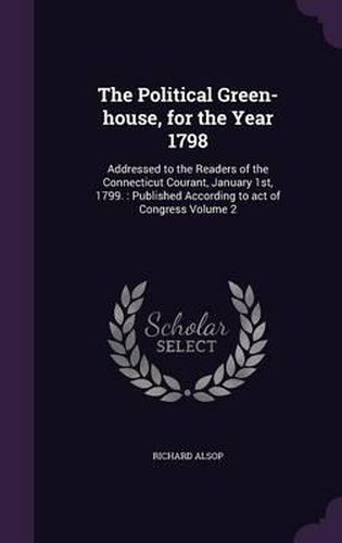 Cover image for The Political Green-House, for the Year 1798: Addressed to the Readers of the Connecticut Courant, January 1st, 1799.: Published According to Act of Congress Volume 2