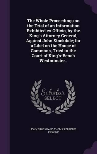 The Whole Proceedings on the Trial of an Information Exhibited Ex Officio, by the King's Attorney General, Against John Stockdale; For a Libel on the House of Commons, Tried in the Court of King's-Bench Westminster..