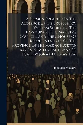 Cover image for A Sermon Preach'd In The Audience Of His Excellency William Shirley, ... The Honourable His Majesty's Council, And The ... House Of Representatives, Of The Province Of The Massachusetts-bay, In New-england. May 29, 1754. ... By Jonathan Mayhew,