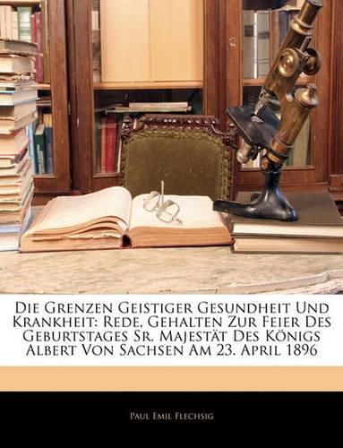 Die Grenzen Geistiger Gesundheit Und Krankheit: Rede, Gehalten Zur Feier Des Geburtstages Sr. Majestt Des Knigs Albert Von Sachsen Am 23. April 1896