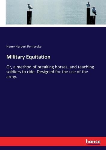 Military Equitation: Or, a method of breaking horses, and teaching soldiers to ride. Designed for the use of the army.