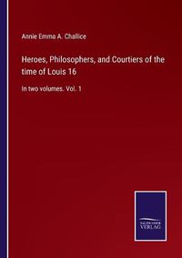 Cover image for Heroes, Philosophers, and Courtiers of the time of Louis 16: In two volumes. Vol. 1