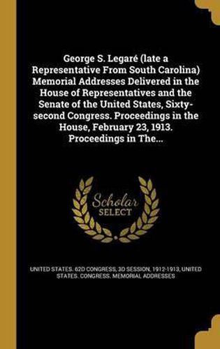 George S. Legare (Late a Representative from South Carolina) Memorial Addresses Delivered in the House of Representatives and the Senate of the United States, Sixty-Second Congress. Proceedings in the House, February 23, 1913. Proceedings in The...