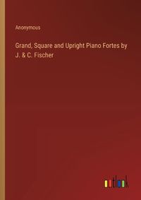 Cover image for Grand, Square and Upright Piano Fortes by J. & C. Fischer