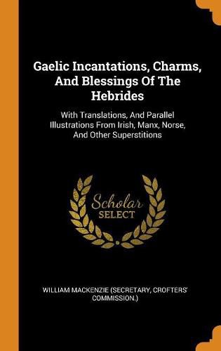 Gaelic Incantations, Charms, and Blessings of the Hebrides: With Translations, and Parallel Illustrations from Irish, Manx, Norse, and Other Superstitions