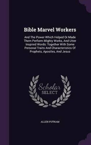 Bible Marvel Workers: And the Power Which Helped or Made Them Perform Mighty Works, and Utter Inspired Words: Together with Some Personal Traits and Characteristics of Prophets, Apostles, and Jesus