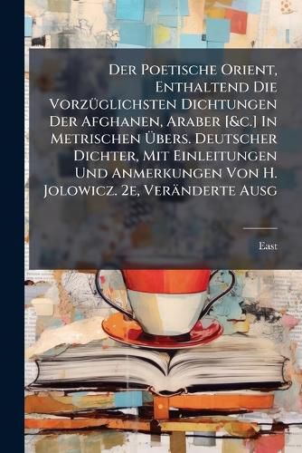 Cover image for Der Poetische Orient, Enthaltend Die Vorzueglichsten Dichtungen Der Afghanen, Araber [&c.] In Metrischen UEbers. Deutscher Dichter, Mit Einleitungen Und Anmerkungen Von H. Jolowicz. 2e, Veraenderte Ausg