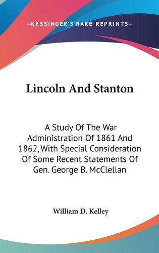 Cover image for Lincoln and Stanton: A Study of the War Administration of 1861 and 1862, with Special Consideration of Some Recent Statements of Gen. George B. McClellan