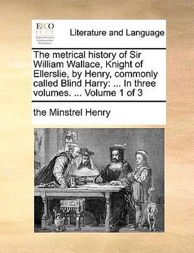 Cover image for The Metrical History of Sir William Wallace, Knight of Ellerslie, by Henry, Commonly Called Blind Harry: In Three Volumes. ... Volume 1 of 3