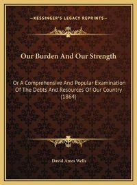 Cover image for Our Burden and Our Strength: Or a Comprehensive and Popular Examination of the Debts and Resources of Our Country (1864)