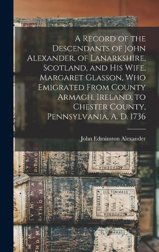 Cover image for A Record of the Descendants of John Alexander, of Lanarkshire, Scotland, and his Wife, Margaret Glasson, who Emigrated From County Armagh, Ireland, to Chester County, Pennsylvania, A. D. 1736