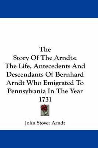 Cover image for The Story of the Arndts: The Life, Antecedents and Descendants of Bernhard Arndt Who Emigrated to Pennsylvania in the Year 1731