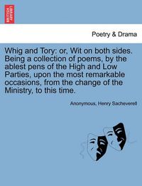 Cover image for Whig and Tory: Or, Wit on Both Sides. Being a Collection of Poems, by the Ablest Pens of the High and Low Parties, Upon the Most Remarkable Occasions, from the Change of the Ministry, to This Time.