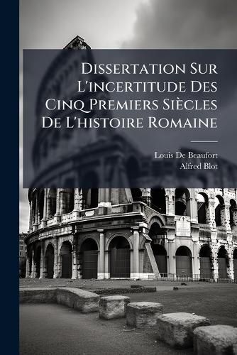 Cover image for Dissertation Sur L'Incertitude Des Cinq Premiers Sicles de L'Histoire Romaine