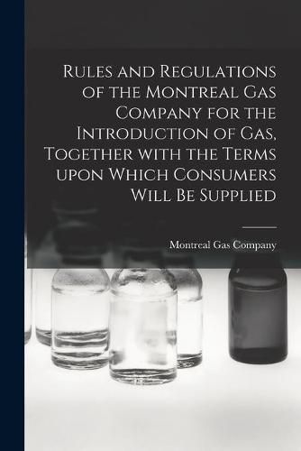 Cover image for Rules and Regulations of the Montreal Gas Company for the Introduction of Gas, Together With the Terms Upon Which Consumers Will Be Supplied [microform]