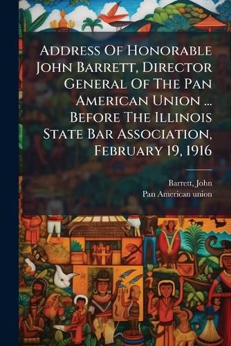 Cover image for Address of Honorable John Barrett, Director General of the Pan American Union ... Before the Illinois State Bar Association, February 19, 1916