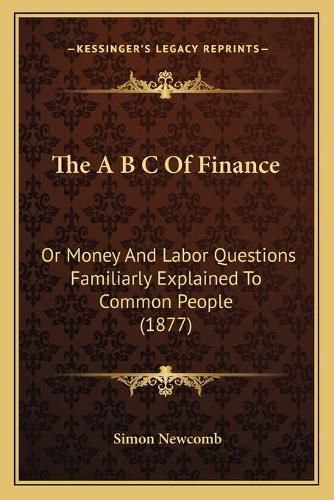 Cover image for The A B C of Finance: Or Money and Labor Questions Familiarly Explained to Common People (1877)