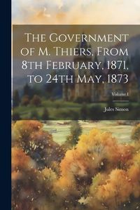 Cover image for The Government of M. Thiers, From 8th February, 1871, to 24th May, 1873; Volume I