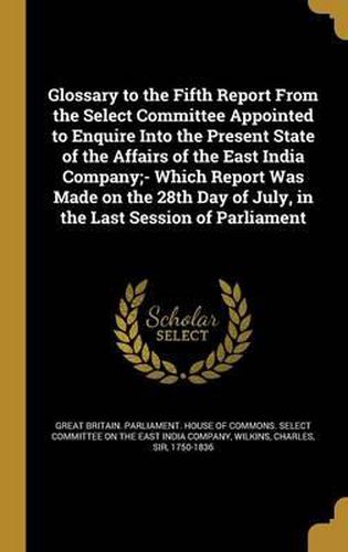 Cover image for Glossary to the Fifth Report from the Select Committee Appointed to Enquire Into the Present State of the Affairs of the East India Company;- Which Report Was Made on the 28th Day of July, in the Last Session of Parliament