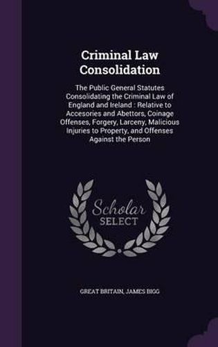 Criminal Law Consolidation: The Public General Statutes Consolidating the Criminal Law of England and Ireland: Relative to Accesories and Abettors, Coinage Offenses, Forgery, Larceny, Malicious Injuries to Property, and Offenses Against the Person