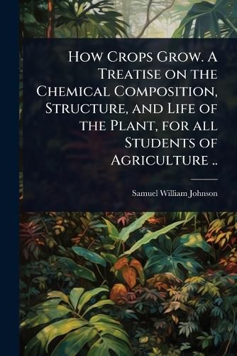 Cover image for How Crops Grow. A Treatise on the Chemical Composition, Structure, and Life of the Plant, for all Students of Agriculture ..