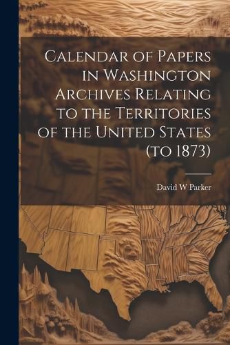 Cover image for Calendar of Papers in Washington Archives Relating to the Territories of the United States (to 1873)