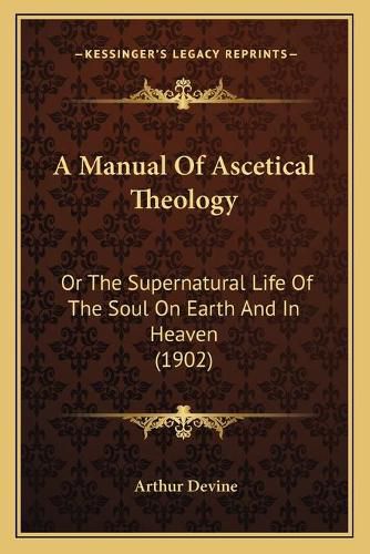 Cover image for A Manual of Ascetical Theology: Or the Supernatural Life of the Soul on Earth and in Heaven (1902)