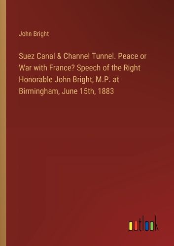 Suez Canal & Channel Tunnel. Peace or War with France? Speech of the Right Honorable John Bright, M.P. at Birmingham, June 15th, 1883