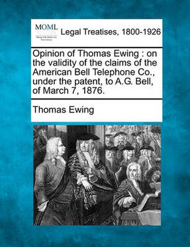 Cover image for Opinion of Thomas Ewing: On the Validity of the Claims of the American Bell Telephone Co., Under the Patent, to A.G. Bell, of March 7, 1876.