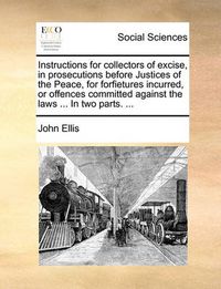 Cover image for Instructions for Collectors of Excise, in Prosecutions Before Justices of the Peace, for Forfietures Incurred, or Offences Committed Against the Laws ... in Two Parts. ...