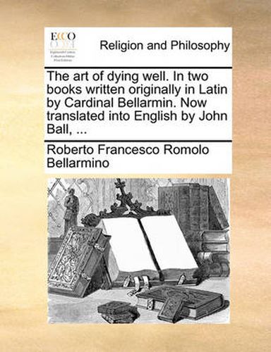 The Art of Dying Well. in Two Books Written Originally in Latin by Cardinal Bellarmin. Now Translated Into English by John Ball, ...