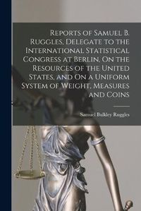 Cover image for Reports of Samuel B. Ruggles, Delegate to the International Statistical Congress at Berlin, On the Resources of the United States, and On a Uniform System of Weight, Measures and Coins