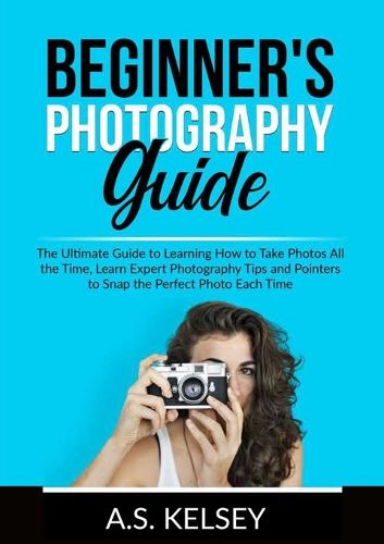 Cover image for Beginner's Photography Guide: The Ultimate Guide to Learning How to Take Photos All the Time, Learn Expert Photography Tips and Pointers to Snap the Perfect Photo Each Time