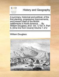 Cover image for A Summary, Historical and Political, of the First Planting, Progressive Improvements, and Present State of the British Settlements in North-America. ... by William Douglass, M.D. Vol. I [-Vol. II. Part I]. [One Line from Cicero] Volume 1 of 2