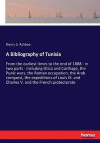 Cover image for A Bibliography of Tunisia: From the earliest times to the end of 1888 - in two parts - including Utica and Carthage, the Punic wars, the Roman occupation, the Arab conquest, the expeditions of Louis IX. and Charles V. and the French protectorate